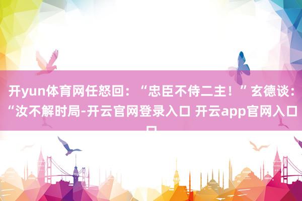 开yun体育网任怒回：“忠臣不侍二主！”玄德谈：“汝不解时局-开云官网登录入口 开云app官网入口