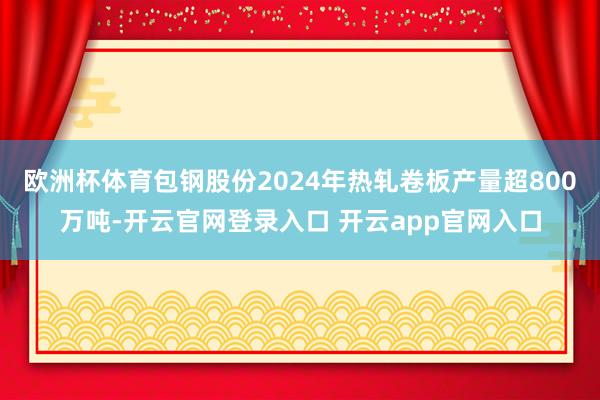 欧洲杯体育包钢股份2024年热轧卷板产量超800万吨-开云官网登录入口 开云app官网入口