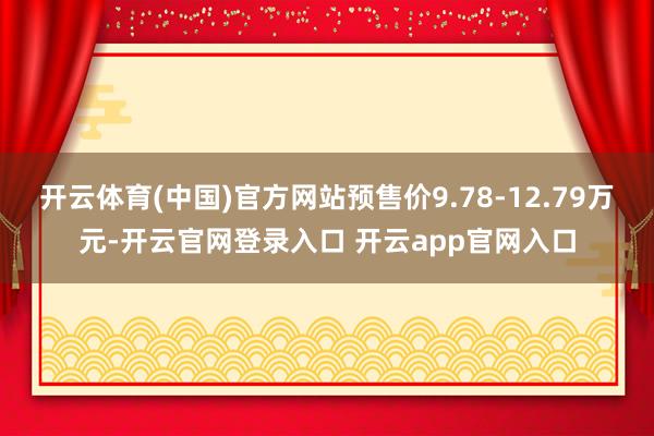 开云体育(中国)官方网站预售价9.78-12.79万元-开云官网登录入口 开云app官网入口