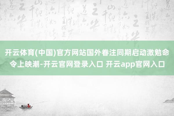开云体育(中国)官方网站国外眷注同期启动激勉命令上映潮-开云官网登录入口 开云app官网入口