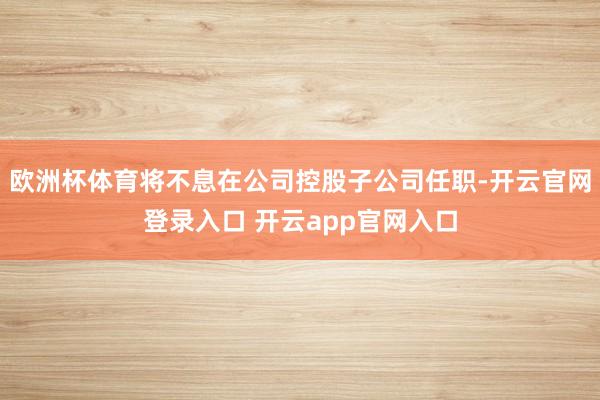 欧洲杯体育将不息在公司控股子公司任职-开云官网登录入口 开云app官网入口