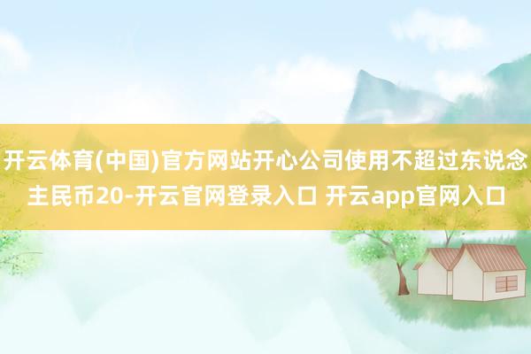 开云体育(中国)官方网站开心公司使用不超过东说念主民币20-开云官网登录入口 开云app官网入口