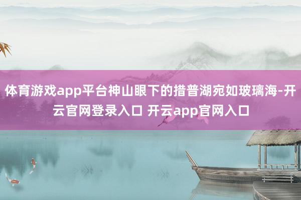 体育游戏app平台神山眼下的措普湖宛如玻璃海-开云官网登录入口 开云app官网入口