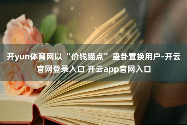开yun体育网以 “价钱锚点” 蛊卦置换用户-开云官网登录入口 开云app官网入口