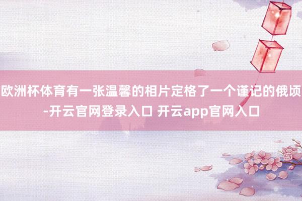 欧洲杯体育有一张温馨的相片定格了一个谨记的俄顷-开云官网登录入口 开云app官网入口