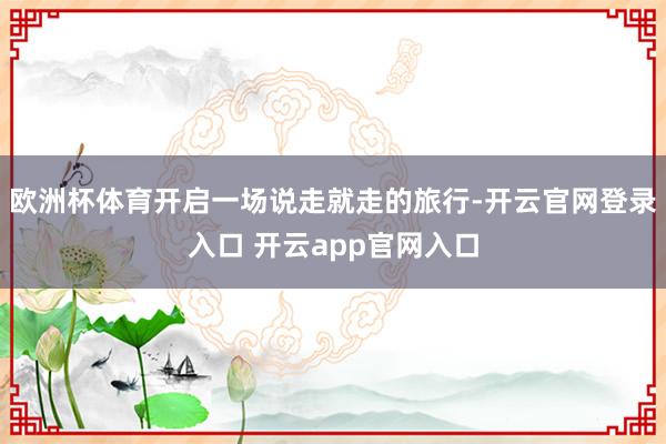 欧洲杯体育开启一场说走就走的旅行-开云官网登录入口 开云app官网入口