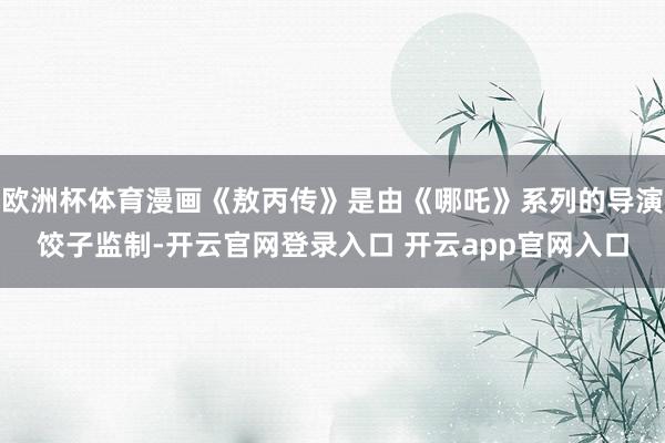 欧洲杯体育漫画《敖丙传》是由《哪吒》系列的导演饺子监制-开云官网登录入口 开云app官网入口
