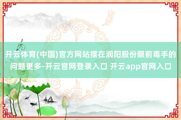 开云体育(中国)官方网站摆在润阳股份眼前毒手的问题更多-开云官网登录入口 开云app官网入口