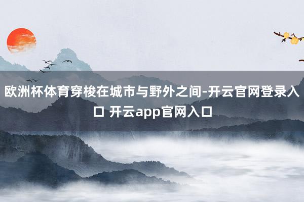 欧洲杯体育穿梭在城市与野外之间-开云官网登录入口 开云app官网入口