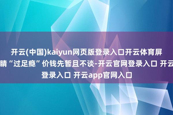 开云(中国)kaiyun网页版登录入口开云体育屏幕：就让你眼睛“过足瘾”价钱先暂且不谈-开云官网登录入口 开云app官网入口