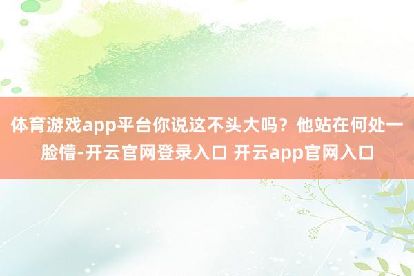 体育游戏app平台你说这不头大吗？他站在何处一脸懵-开云官网登录入口 开云app官网入口