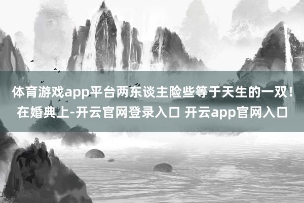 体育游戏app平台两东谈主险些等于天生的一双！在婚典上-开云官网登录入口 开云app官网入口