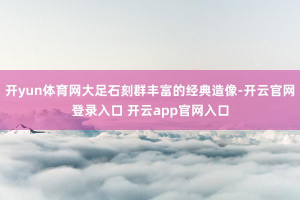 开yun体育网大足石刻群丰富的经典造像-开云官网登录入口 开云app官网入口