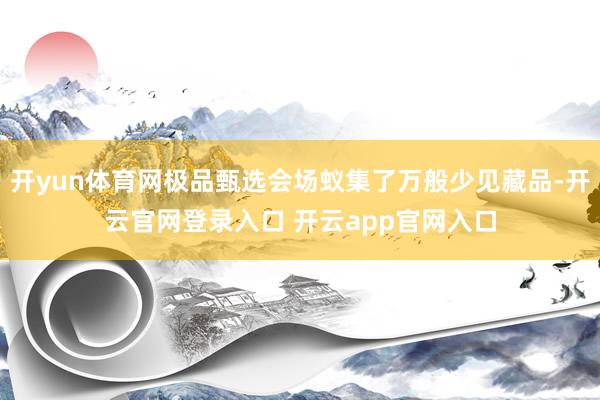 开yun体育网极品甄选会场蚁集了万般少见藏品-开云官网登录入口 开云app官网入口