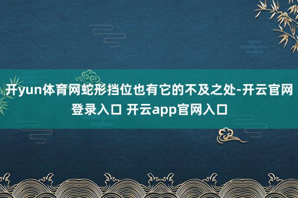 开yun体育网蛇形挡位也有它的不及之处-开云官网登录入口 开云app官网入口